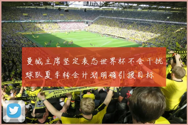 曼城主席坚定表态世界杯不会干扰球队夏季转会计划明确引援目标