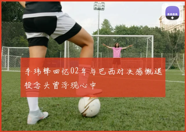 李玮锋回忆02年与巴西对决感慨退役念头曾浮现心中