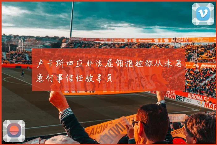 卢卡斯回应非法雇佣指控称从未恶意行事信任被辜负