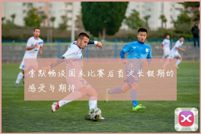 索默畅谈国米比赛后首次长假期的感受与期待