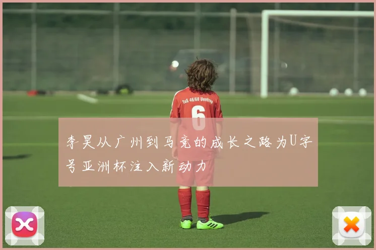 李昊从广州到马竞的成长之路为U字号亚洲杯注入新动力