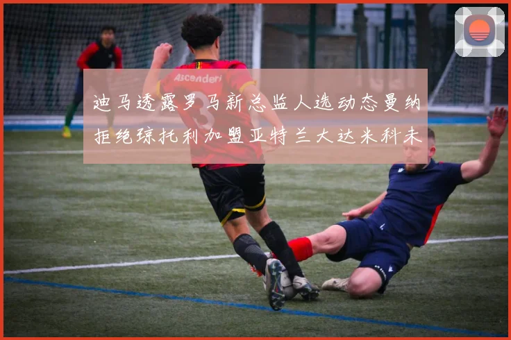 迪马透露罗马新总监人选动态曼纳拒绝琼托利加盟亚特兰大达米科未接洽