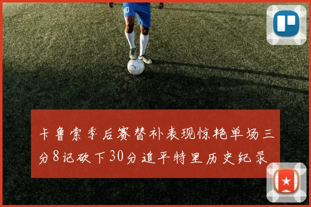 卡鲁索季后赛替补表现惊艳单场三分8记砍下30分追平特里历史纪录