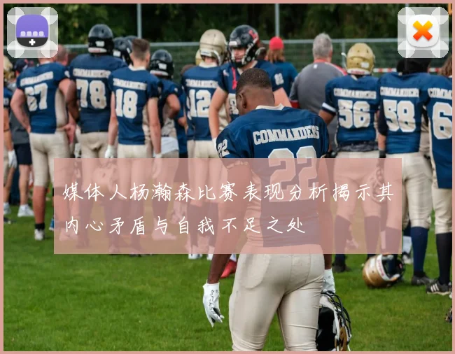 媒体人杨瀚森比赛表现分析揭示其内心矛盾与自我不足之处