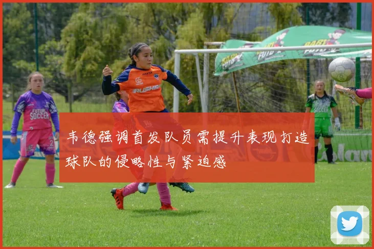 韦德强调首发队员需提升表现打造球队的侵略性与紧迫感