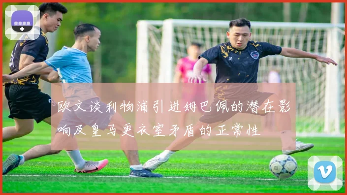 欧文谈利物浦引进姆巴佩的潜在影响及皇马更衣室矛盾的正常性