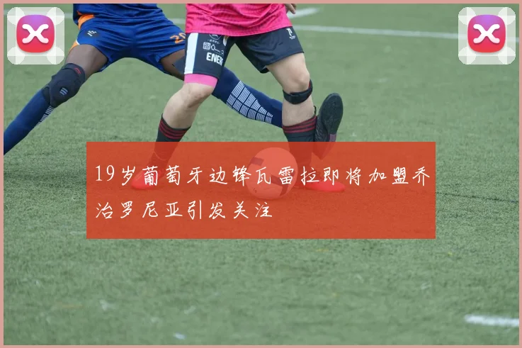 19岁葡萄牙边锋瓦雷拉即将加盟乔治罗尼亚引发关注