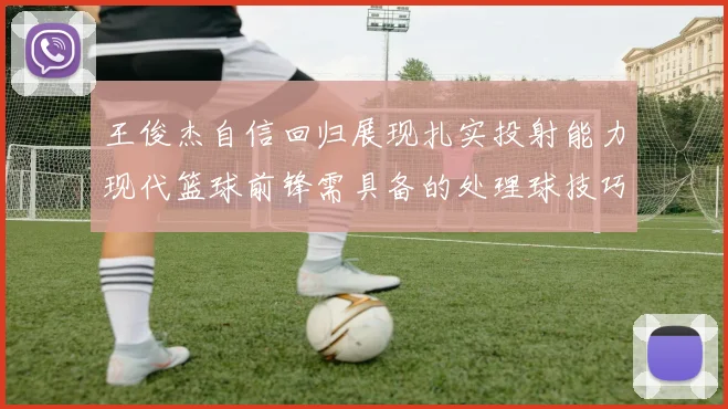 王俊杰自信回归展现扎实投射能力现代篮球前锋需具备的处理球技巧