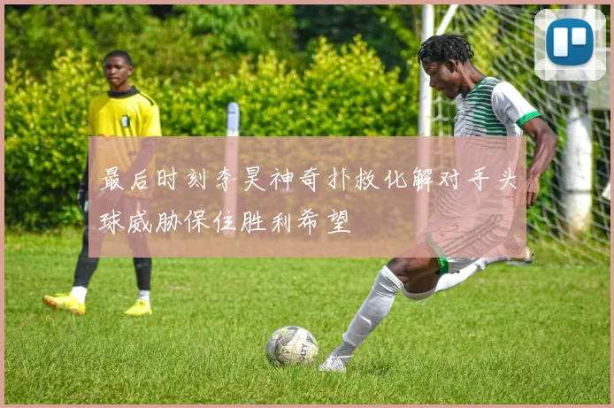 最后时刻李昊神奇扑救化解对手头球威胁保住胜利希望