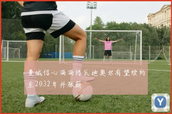 曼城信心满满格瓦迪奥尔有望续约至2032年并涨薪