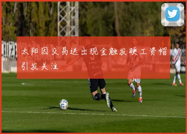 太阳因交易送出现金触发硬工资帽引发关注