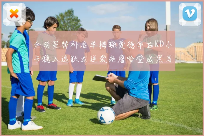 全明星替补名单揭晓爱德华兹KD小卡稳入选狄龙逆袭老詹哈登成黑马