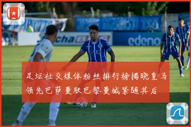 足坛社交媒体粉丝排行榜揭晓皇马领先巴萨曼联巴黎曼城紧随其后