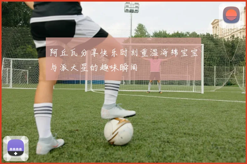 阿丘瓦分享快乐时刻重温海绵宝宝与派大星的趣味瞬间