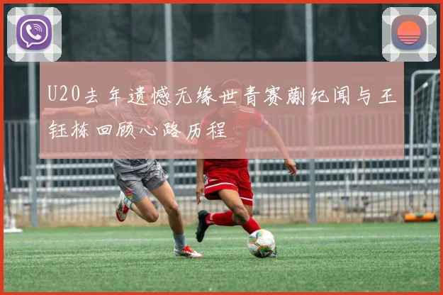 U20去年遗憾无缘世青赛蒯纪闻与王钰栋回顾心路历程