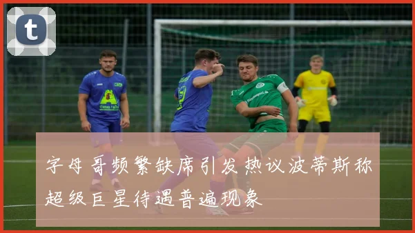 字母哥频繁缺席引发热议波蒂斯称超级巨星待遇普遍现象