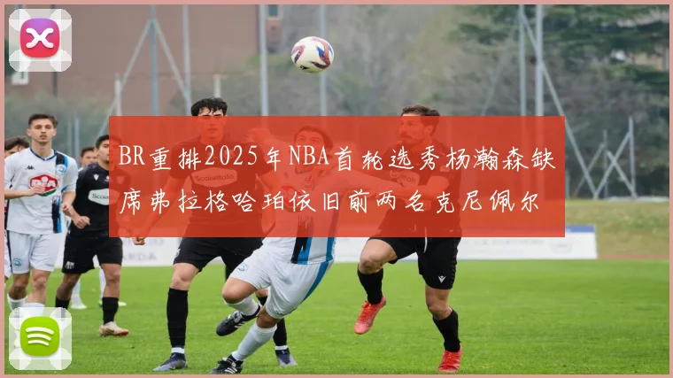 BR重排2025年NBA首轮选秀杨瀚森缺席弗拉格哈珀依旧前两名克尼佩尔锁定探花位