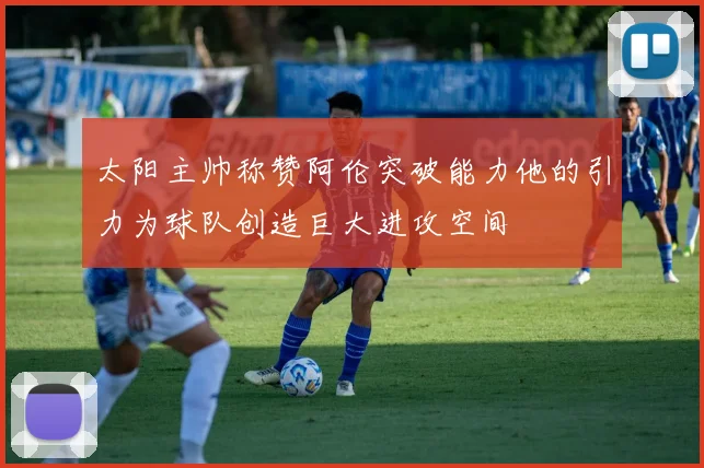 太阳主帅称赞阿伦突破能力他的引力为球队创造巨大进攻空间